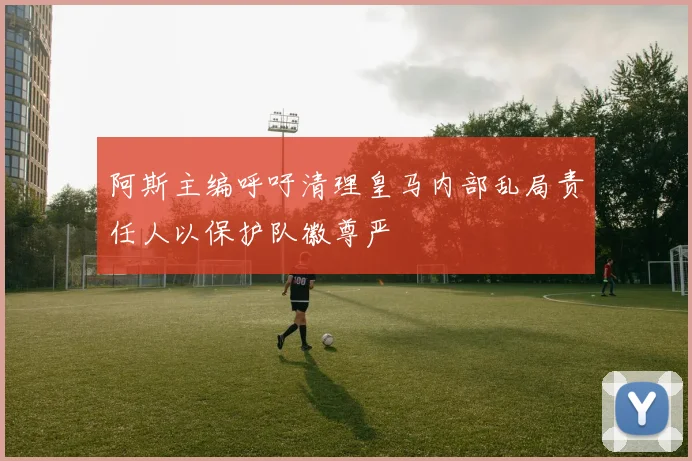 阿斯主编呼吁清理皇马内部乱局责任人以保护队徽尊严