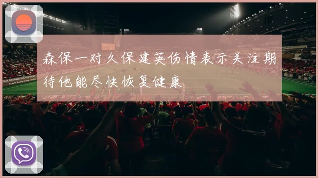 森保一对久保建英伤情表示关注期待他能尽快恢复健康