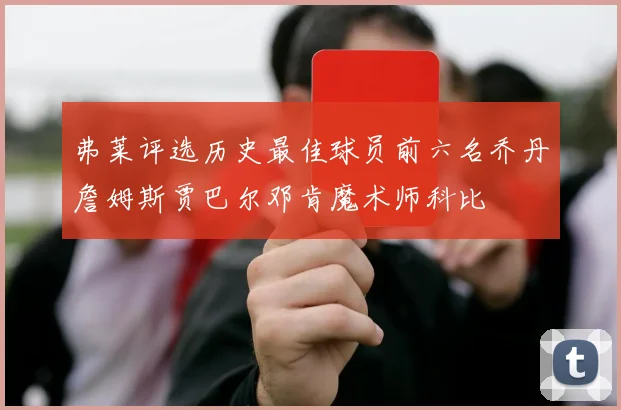 弗莱评选历史最佳球员前六名乔丹詹姆斯贾巴尔邓肯魔术师科比