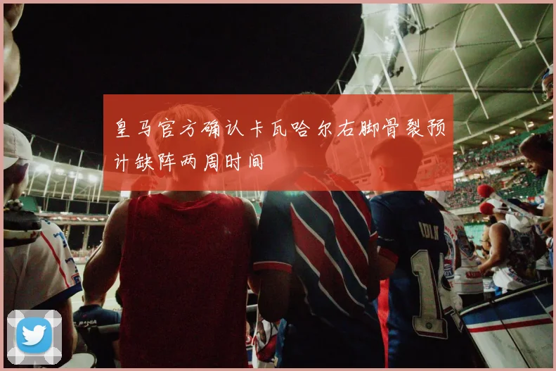 皇马官方确认卡瓦哈尔右脚骨裂预计缺阵两周时间