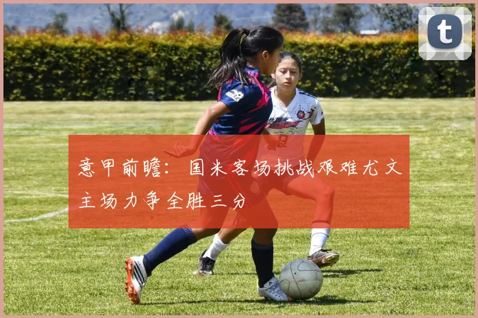 意甲前瞻：国米客场挑战艰难尤文主场力争全胜三分