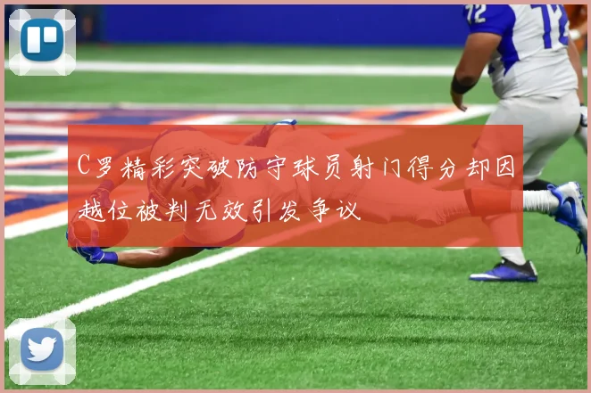 C罗精彩突破防守球员射门得分却因越位被判无效引发争议