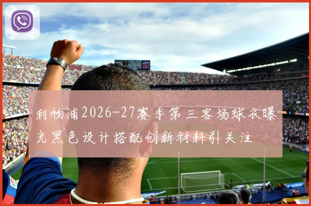 利物浦2026-27赛季第三客场球衣曝光黑色设计搭配创新材料引关注