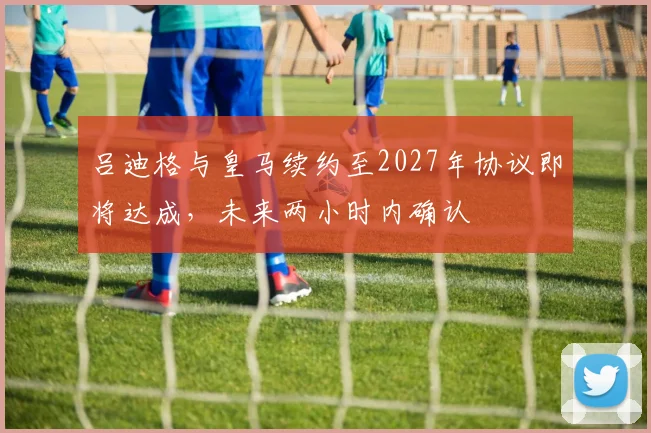 吕迪格与皇马续约至2027年协议即将达成，未来两小时内确认