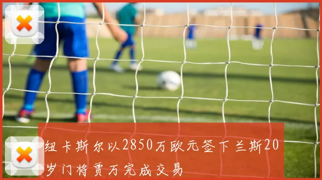 纽卡斯尔以2850万欧元签下兰斯20岁门将贾万完成交易