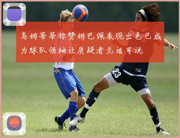 乌姆蒂蒂称赞姆巴佩表现出色已成为球队领袖让质疑者无话可说