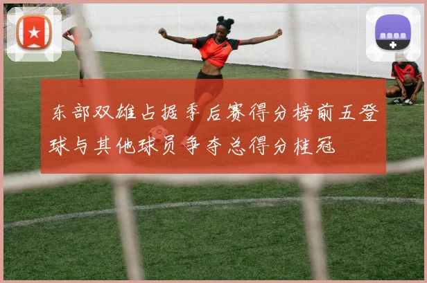 东部双雄占据季后赛得分榜前五登球与其他球员争夺总得分桂冠