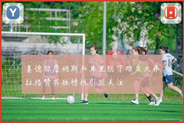 基德称詹姆斯和库里防守难度大弗拉格赞其独特性引发关注